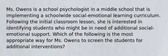 Ms. Owens is a school psychologist in a middle school that is implementing a schoolwide social-emotional learning curriculum. Following the initial classroom lesson, she is interested in identifying students who might be in need of additional social-emotional support. Which of the following is the most appropriate way for Ms. Owens to screen the students for additional interventions?