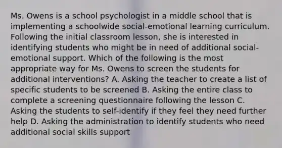 Ms. Owens is a school psychologist in a middle school that is implementing a schoolwide social-emotional learning curriculum. Following the initial classroom lesson, she is interested in identifying students who might be in need of additional social-emotional support. Which of the following is the most appropriate way for Ms. Owens to screen the students for additional interventions? A. Asking the teacher to create a list of specific students to be screened B. Asking the entire class to complete a screening questionnaire following the lesson C. Asking the students to self-identify if they feel they need further help D. Asking the administration to identify students who need additional social skills support