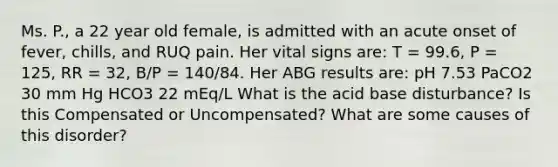 Ms. P., a 22 year old female, is admitted with an acute onset of fever, chills, and RUQ pain. Her vital signs are: T = 99.6, P = 125, RR = 32, B/P = 140/84. Her ABG results are: pH 7.53 PaCO2 30 mm Hg HCO3 22 mEq/L What is the acid base disturbance? Is this Compensated or Uncompensated? What are some causes of this disorder?