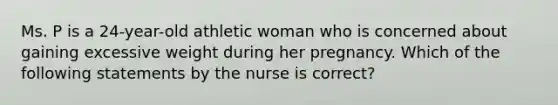 Ms. P is a 24-year-old athletic woman who is concerned about gaining excessive weight during her pregnancy. Which of the following statements by the nurse is correct?