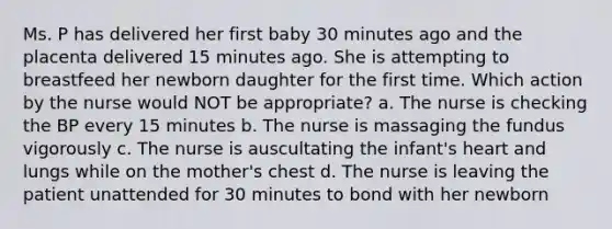 Ms. P has delivered her first baby 30 minutes ago and the placenta delivered 15 minutes ago. She is attempting to breastfeed her newborn daughter for the first time. Which action by the nurse would NOT be appropriate? a. The nurse is checking the BP every 15 minutes b. The nurse is massaging the fundus vigorously c. The nurse is auscultating the infant's heart and lungs while on the mother's chest d. The nurse is leaving the patient unattended for 30 minutes to bond with her newborn