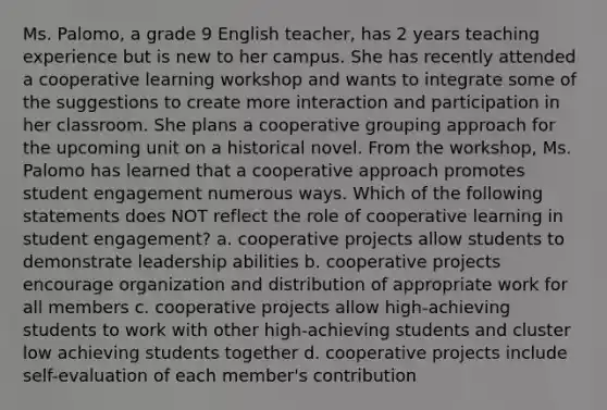 Ms. Palomo, a grade 9 English teacher, has 2 years teaching experience but is new to her campus. She has recently attended a cooperative learning workshop and wants to integrate some of the suggestions to create more interaction and participation in her classroom. She plans a cooperative grouping approach for the upcoming unit on a historical novel. From the workshop, Ms. Palomo has learned that a cooperative approach promotes student engagement numerous ways. Which of the following statements does NOT reflect the role of cooperative learning in student engagement? a. cooperative projects allow students to demonstrate leadership abilities b. cooperative projects encourage organization and distribution of appropriate work for all members c. cooperative projects allow high-achieving students to work with other high-achieving students and cluster low achieving students together d. cooperative projects include self-evaluation of each member's contribution