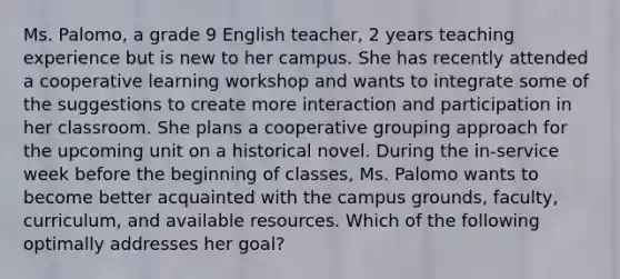 Ms. Palomo, a grade 9 English teacher, 2 years teaching experience but is new to her campus. She has recently attended a cooperative learning workshop and wants to integrate some of the suggestions to create more interaction and participation in her classroom. She plans a cooperative grouping approach for the upcoming unit on a historical novel. During the in-service week before the beginning of classes, Ms. Palomo wants to become better acquainted with the campus grounds, faculty, curriculum, and available resources. Which of the following optimally addresses her goal?