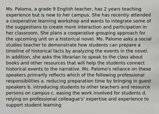 Ms. Palomo, a grade 9 English teacher, has 2 years teaching experience but is new to her campus. She has recently attended a cooperative learning workshop and wants to integrate some of the suggestions to create more interaction and participation in her classroom. She plans a cooperative grouping approach for the upcoming unit on a historical novel. Ms. Palomo asks a social studies teacher to demonstrate how students can prepare a timeline of historical facts by analyzing the events in the novel. In addition, she asks the librarian to speak to the class about books and other resources that will help the students connect historical events to the narrative. Ms. Palomo's reliance on these speakers primarily reflects which of the following professional responsibilities a. reducing preparation time by bringing in guest speakers b. introducing students to other teachers and resource persons on campus c. easing the work involved for students d. relying on professional colleague's' expertise and experience to support student learning