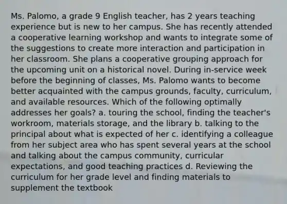 Ms. Palomo, a grade 9 English teacher, has 2 years teaching experience but is new to her campus. She has recently attended a cooperative learning workshop and wants to integrate some of the suggestions to create more interaction and participation in her classroom. She plans a cooperative grouping approach for the upcoming unit on a historical novel. During in-service week before the beginning of classes, Ms. Palomo wants to become better acquainted with the campus grounds, faculty, curriculum, and available resources. Which of the following optimally addresses her goals? a. touring the school, finding the teacher's workroom, materials storage, and the library b. talking to the principal about what is expected of her c. identifying a colleague from her subject area who has spent several years at the school and talking about the campus community, curricular expectations, and good teaching practices d. Reviewing the curriculum for her grade level and finding materials to supplement the textbook