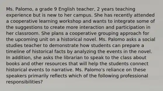 Ms. Palomo, a grade 9 English teacher, 2 years teaching experience but is new to her campus. She has recently attended a cooperative learning workshop and wants to integrate some of the suggestions to create more interaction and participation in her classroom. She plans a cooperative grouping approach for the upcoming unit on a historical novel. Ms. Palomo asks a social studies teacher to demonstrate how students can prepare a timeline of historical facts by analyzing the events in the novel. In addition, she asks the librarian to speak to the class about books and other resources that will help the students connect historical events to narrative. Ms. Palomo's reliance on these speakers primarily reflects which of the following professional responsibilities?