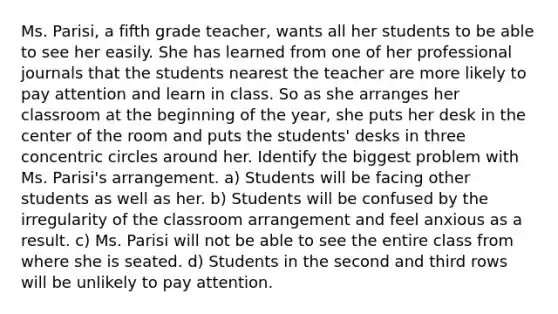 Ms. Parisi, a fifth grade teacher, wants all her students to be able to see her easily. She has learned from one of her professional journals that the students nearest the teacher are more likely to pay attention and learn in class. So as she arranges her classroom at the beginning of the year, she puts her desk in the center of the room and puts the students' desks in three concentric circles around her. Identify the biggest problem with Ms. Parisi's arrangement. a) Students will be facing other students as well as her. b) Students will be confused by the irregularity of the classroom arrangement and feel anxious as a result. c) Ms. Parisi will not be able to see the entire class from where she is seated. d) Students in the second and third rows will be unlikely to pay attention.