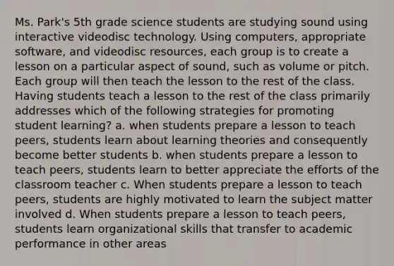 Ms. Park's 5th grade science students are studying sound using interactive videodisc technology. Using computers, appropriate software, and videodisc resources, each group is to create a lesson on a particular aspect of sound, such as volume or pitch. Each group will then teach the lesson to the rest of the class. Having students teach a lesson to the rest of the class primarily addresses which of the following strategies for promoting student learning? a. when students prepare a lesson to teach peers, students learn about learning theories and consequently become better students b. when students prepare a lesson to teach peers, students learn to better appreciate the efforts of the classroom teacher c. When students prepare a lesson to teach peers, students are highly motivated to learn the subject matter involved d. When students prepare a lesson to teach peers, students learn organizational skills that transfer to academic performance in other areas