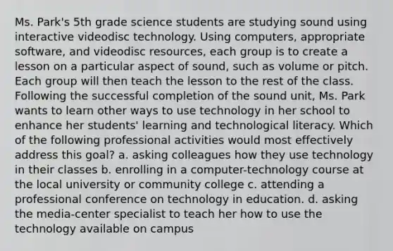 Ms. Park's 5th grade science students are studying sound using interactive videodisc technology. Using computers, appropriate software, and videodisc resources, each group is to create a lesson on a particular aspect of sound, such as volume or pitch. Each group will then teach the lesson to the rest of the class. Following the successful completion of the sound unit, Ms. Park wants to learn other ways to use technology in her school to enhance her students' learning and technological literacy. Which of the following professional activities would most effectively address this goal? a. asking colleagues how they use technology in their classes b. enrolling in a computer-technology course at the local university or community college c. attending a professional conference on technology in education. d. asking the media-center specialist to teach her how to use the technology available on campus