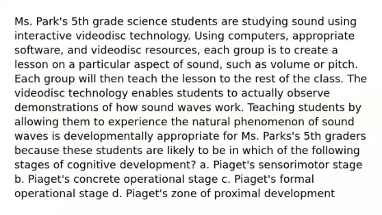 Ms. Park's 5th grade science students are studying sound using interactive videodisc technology. Using computers, appropriate software, and videodisc resources, each group is to create a lesson on a particular aspect of sound, such as volume or pitch. Each group will then teach the lesson to the rest of the class. The videodisc technology enables students to actually observe demonstrations of how sound waves work. Teaching students by allowing them to experience the natural phenomenon of sound waves is developmentally appropriate for Ms. Parks's 5th graders because these students are likely to be in which of the following stages of cognitive development? a. Piaget's sensorimotor stage b. Piaget's concrete operational stage c. Piaget's formal operational stage d. Piaget's zone of proximal development