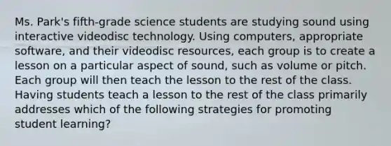 Ms. Park's fifth-grade science students are studying sound using interactive videodisc technology. Using computers, appropriate software, and their videodisc resources, each group is to create a lesson on a particular aspect of sound, such as volume or pitch. Each group will then teach the lesson to the rest of the class. Having students teach a lesson to the rest of the class primarily addresses which of the following strategies for promoting student learning?