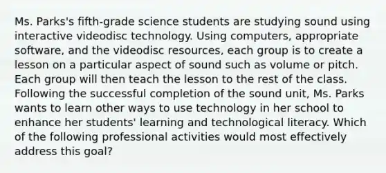 Ms. Parks's fifth-grade science students are studying sound using interactive videodisc technology. Using computers, appropriate software, and the videodisc resources, each group is to create a lesson on a particular aspect of sound such as volume or pitch. Each group will then teach the lesson to the rest of the class. Following the successful completion of the sound unit, Ms. Parks wants to learn other ways to use technology in her school to enhance her students' learning and technological literacy. Which of the following professional activities would most effectively address this goal?