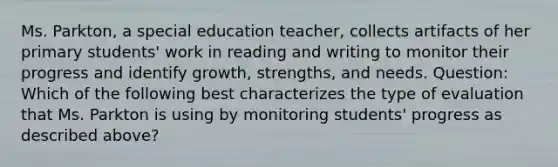 Ms. Parkton, a special education teacher, collects artifacts of her primary students' work in reading and writing to monitor their progress and identify growth, strengths, and needs. Question: Which of the following best characterizes the type of evaluation that Ms. Parkton is using by monitoring students' progress as described above?