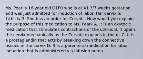 Ms. Pear is 16 year old G1P0 who is at 41 3/7 weeks gestation and was just admitted for induction of labor. Her cervix is 1/thick/-3. She has an order for Cervidil. How would you explain the purpose of this medication to Ms. Pear? A. It is an oxytocic medication that stimulates contractions of the uterus B. It opens the cervix mechanically as the Cervidil expands in the os C. It is a prostaglandin that acts by breaking down the connective tissues in the cervix D. It is a parenteral medication for labor induction that is administered via infusion pump