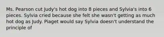 Ms. Pearson cut Judy's hot dog into 8 pieces and Sylvia's into 6 pieces. Sylvia cried because she felt she wasn't getting as much hot dog as Judy. Piaget would say Sylvia doesn't understand the principle of