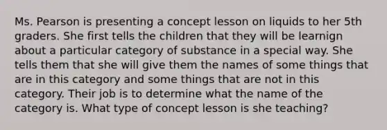 Ms. Pearson is presenting a concept lesson on liquids to her 5th graders. She first tells the children that they will be learnign about a particular category of substance in a special way. She tells them that she will give them the names of some things that are in this category and some things that are not in this category. Their job is to determine what the name of the category is. What type of concept lesson is she teaching?