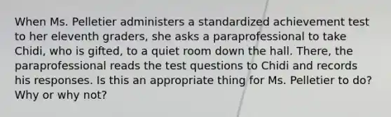 When Ms. Pelletier administers a standardized achievement test to her eleventh graders, she asks a paraprofessional to take Chidi, who is gifted, to a quiet room down the hall. There, the paraprofessional reads the test questions to Chidi and records his responses. Is this an appropriate thing for Ms. Pelletier to do? Why or why not?