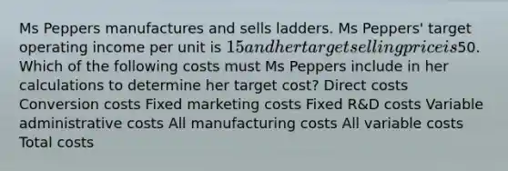 Ms Peppers manufactures and sells ladders. Ms Peppers' target operating income per unit is 15 and her target selling price is50. Which of the following costs must Ms Peppers include in her calculations to determine her target cost? Direct costs Conversion costs Fixed marketing costs Fixed R&D costs Variable administrative costs All manufacturing costs All variable costs Total costs