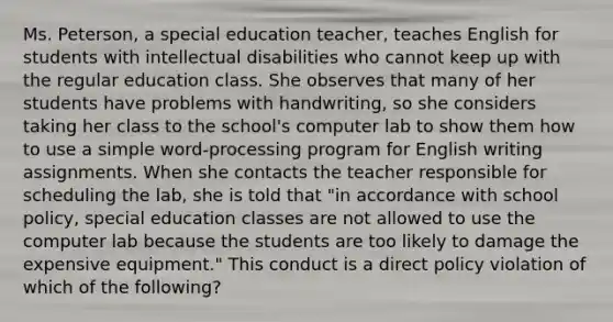 Ms. Peterson, a special education teacher, teaches English for students with intellectual disabilities who cannot keep up with the regular education class. She observes that many of her students have problems with handwriting, so she considers taking her class to the school's computer lab to show them how to use a simple word-processing program for English writing assignments. When she contacts the teacher responsible for scheduling the lab, she is told that "in accordance with school policy, special education classes are not allowed to use the computer lab because the students are too likely to damage the expensive equipment." This conduct is a direct policy violation of which of the following?