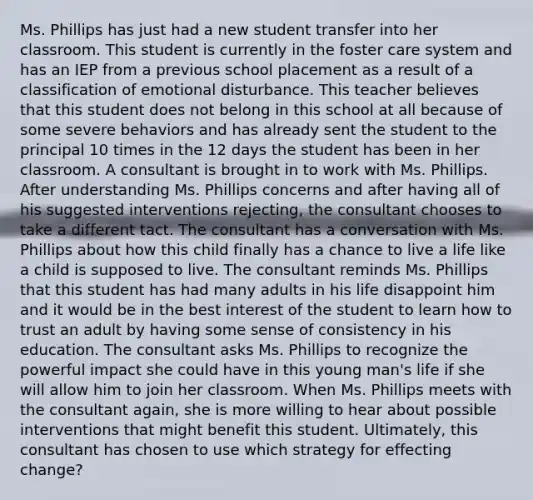 Ms. Phillips has just had a new student transfer into her classroom. This student is currently in the foster care system and has an IEP from a previous school placement as a result of a classification of emotional disturbance. This teacher believes that this student does not belong in this school at all because of some severe behaviors and has already sent the student to the principal 10 times in the 12 days the student has been in her classroom. A consultant is brought in to work with Ms. Phillips. After understanding Ms. Phillips concerns and after having all of his suggested interventions rejecting, the consultant chooses to take a different tact. The consultant has a conversation with Ms. Phillips about how this child finally has a chance to live a life like a child is supposed to live. The consultant reminds Ms. Phillips that this student has had many adults in his life disappoint him and it would be in the best interest of the student to learn how to trust an adult by having some sense of consistency in his education. The consultant asks Ms. Phillips to recognize the powerful impact she could have in this young man's life if she will allow him to join her classroom. When Ms. Phillips meets with the consultant again, she is more willing to hear about possible interventions that might benefit this student. Ultimately, this consultant has chosen to use which strategy for effecting change?