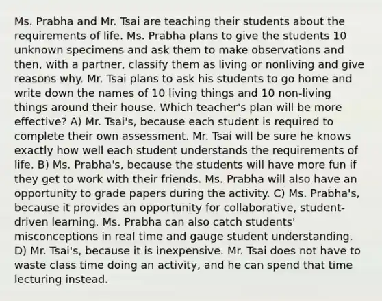 Ms. Prabha and Mr. Tsai are teaching their students about the requirements of life. Ms. Prabha plans to give the students 10 unknown specimens and ask them to make observations and then, with a partner, classify them as living or nonliving and give reasons why. Mr. Tsai plans to ask his students to go home and write down the names of 10 living things and 10 non-living things around their house. Which teacher's plan will be more effective? A) Mr. Tsai's, because each student is required to complete their own assessment. Mr. Tsai will be sure he knows exactly how well each student understands the requirements of life. B) Ms. Prabha's, because the students will have more fun if they get to work with their friends. Ms. Prabha will also have an opportunity to grade papers during the activity. C) Ms. Prabha's, because it provides an opportunity for collaborative, student-driven learning. Ms. Prabha can also catch students' misconceptions in real time and gauge student understanding. D) Mr. Tsai's, because it is inexpensive. Mr. Tsai does not have to waste class time doing an activity, and he can spend that time lecturing instead.