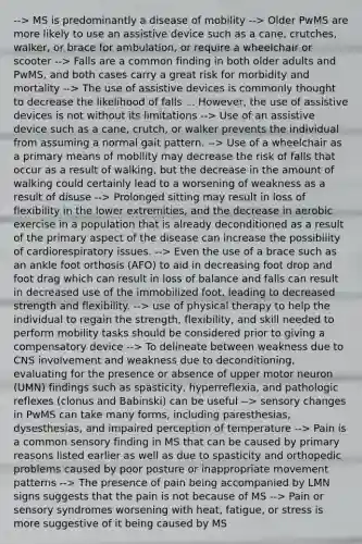 --> MS is predominantly a disease of mobility --> Older PwMS are more likely to use an assistive device such as a cane, crutches, walker, or brace for ambulation, or require a wheelchair or scooter --> Falls are a common finding in both older adults and PwMS, and both cases carry a great risk for morbidity and mortality --> The use of assistive devices is commonly thought to decrease the likelihood of falls ... However, the use of assistive devices is not without its limitations --> Use of an assistive device such as a cane, crutch, or walker prevents the individual from assuming a normal gait pattern. --> Use of a wheelchair as a primary means of mobility may decrease the risk of falls that occur as a result of walking, but the decrease in the amount of walking could certainly lead to a worsening of weakness as a result of disuse --> Prolonged sitting may result in loss of flexibility in the lower extremities, and the decrease in aerobic exercise in a population that is already deconditioned as a result of the primary aspect of the disease can increase the possibility of cardiorespiratory issues. --> Even the use of a brace such as an ankle foot orthosis (AFO) to aid in decreasing foot drop and foot drag which can result in loss of balance and falls can result in decreased use of the immobilized foot, leading to decreased strength and flexibility. --> use of physical therapy to help the individual to regain the strength, flexibility, and skill needed to perform mobility tasks should be considered prior to giving a compensatory device --> To delineate between weakness due to CNS involvement and weakness due to deconditioning, evaluating for the presence or absence of upper motor neuron (UMN) findings such as spasticity, hyperreflexia, and pathologic reflexes (clonus and Babinski) can be useful --> sensory changes in PwMS can take many forms, including paresthesias, dysesthesias, and impaired perception of temperature --> Pain is a common sensory finding in MS that can be caused by primary reasons listed earlier as well as due to spasticity and orthopedic problems caused by poor posture or inappropriate movement patterns --> The presence of pain being accompanied by LMN signs suggests that the pain is not because of MS --> Pain or sensory syndromes worsening with heat, fatigue, or stress is more suggestive of it being caused by MS