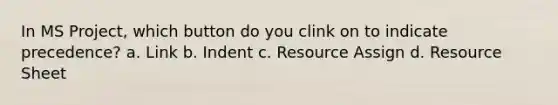 In MS Project, which button do you clink on to indicate precedence? a. Link b. Indent c. Resource Assign d. Resource Sheet