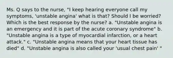 Ms. Q says to the nurse, "I keep hearing everyone call my symptoms, 'unstable angina' what is that? Should I be worried? Which is the best response by the nurse? a. "Unstable angina is an emergency and it is part of the acute coronary syndrome" b. "Unstable angina is a type of myocardial infarction, or a heart attack." c. "Unstable angina means that your heart tissue has died" d. "Unstable angina is also called your 'usual chest pain' "