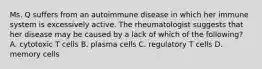 Ms. Q suffers from an autoimmune disease in which her immune system is excessively active. The rheumatologist suggests that her disease may be caused by a lack of which of the following? A. cytotoxic T cells B. plasma cells C. regulatory T cells D. memory cells