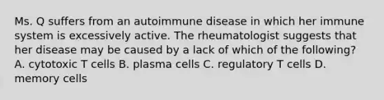 Ms. Q suffers from an autoimmune disease in which her immune system is excessively active. The rheumatologist suggests that her disease may be caused by a lack of which of the following? A. cytotoxic T cells B. plasma cells C. regulatory T cells D. memory cells