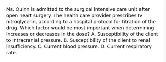 Ms. Quinn is admitted to the surgical intensive care unit after open heart surgery. The health care provider prescribes IV nitroglycerin, according to a hospital protocol for titration of the drug. Which factor would be most important when determining increases or decreases in the dose? A. Susceptibility of the client to intracranial pressure. B. Susceptibility of the client to renal insufficiency. C. Current blood pressure. D. Current respiratory rate.