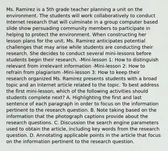 Ms. Ramirez is a 5th grade teacher planning a unit on the environment. The students will work collaboratively to conduct Internet research that will culminate in a group computer based slide show persuading community members to participate in helping to protect the environment. When constructing her lesson plans for the unit, Ms. Ramirez anticipates potential challenges that may arise while students are conducting their research. She decides to conduct several mini-lessons before students begin their research. -Mini-lesson 1: How to distinguish relevant from irrelevant information -Mini-lesson 2: How to refrain from plagiarism -Mini-lesson 3: How to keep their research organized Ms. Ramirez presents students with a broad topic and an internet article related to the topic. To best address the first mini-lesson, which of the following activities should students complete next? A. Highlighting the first and last sentence of each paragraph in order to focus on the information pertinent to the research question. B. Note taking based on the information that the photograph captions provide about the research questions. C. Discussion the search engine parameters used to obtain the article, including key words from the research question. D. Annotating applicable points in the article that focus on the information pertinent to the research question.