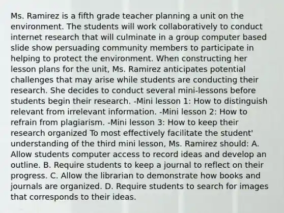 Ms. Ramirez is a fifth grade teacher planning a unit on the environment. The students will work collaboratively to conduct internet research that will culminate in a group computer based slide show persuading community members to participate in helping to protect the environment. When constructing her lesson plans for the unit, Ms. Ramirez anticipates potential challenges that may arise while students are conducting their research. She decides to conduct several mini-lessons before students begin their research. -Mini lesson 1: How to distinguish relevant from irrelevant information. -Mini lesson 2: How to refrain from plagiarism. -Mini lesson 3: How to keep their research organized To most effectively facilitate the student' understanding of the third mini lesson, Ms. Ramirez should: A. Allow students computer access to record ideas and develop an outline. B. Require students to keep a journal to reflect on their progress. C. Allow the librarian to demonstrate how books and journals are organized. D. Require students to search for images that corresponds to their ideas.