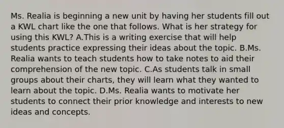 Ms. Realia is beginning a new unit by having her students fill out a KWL chart like the one that follows. What is her strategy for using this KWL? A.This is a writing exercise that will help students practice expressing their ideas about the topic. B.Ms. Realia wants to teach students how to take notes to aid their comprehension of the new topic. C.As students talk in small groups about their charts, they will learn what they wanted to learn about the topic. D.Ms. Realia wants to motivate her students to connect their prior knowledge and interests to new ideas and concepts.