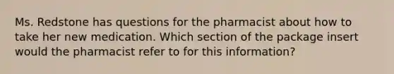 Ms. Redstone has questions for the pharmacist about how to take her new medication. Which section of the package insert would the pharmacist refer to for this information?