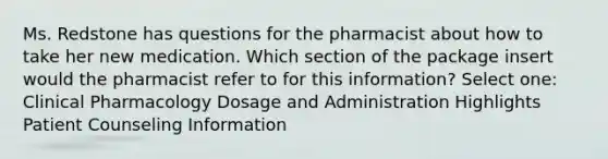 Ms. Redstone has questions for the pharmacist about how to take her new medication. Which section of the package insert would the pharmacist refer to for this information? Select one: Clinical Pharmacology Dosage and Administration Highlights Patient Counseling Information