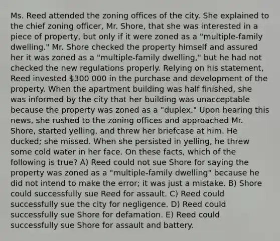 Ms. Reed attended the zoning offices of the city. She explained to the chief zoning officer, Mr. Shore, that she was interested in a piece of property, but only if it were zoned as a "multiple-family dwelling." Mr. Shore checked the property himself and assured her it was zoned as a "multiple-family dwelling," but he had not checked the new regulations properly. Relying on his statement, Reed invested 300 000 in the purchase and development of the property. When the apartment building was half finished, she was informed by the city that her building was unacceptable because the property was zoned as a "duplex." Upon hearing this news, she rushed to the zoning offices and approached Mr. Shore, started yelling, and threw her briefcase at him. He ducked; she missed. When she persisted in yelling, he threw some cold water in her face. On these facts, which of the following is true? A) Reed could not sue Shore for saying the property was zoned as a "multiple-family dwelling" because he did not intend to make the error; it was just a mistake. B) Shore could successfully sue Reed for assault. C) Reed could successfully sue the city for negligence. D) Reed could successfully sue Shore for defamation. E) Reed could successfully sue Shore for assault and battery.