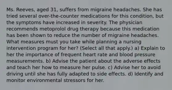 Ms. Reeves, aged 31, suffers from migraine headaches. She has tried several over-the-counter medications for this condition, but the symptoms have increased in severity. The physician recommends metoprolol drug therapy because this medication has been shown to reduce the number of migraine headaches. What measures must you take while planning a nursing intervention program for her? (Select all that apply.) a) Explain to her the importance of frequent heart rate and blood pressure measurements. b) Advise the patient about the adverse effects and teach her how to measure her pulse. c) Advise her to avoid driving until she has fully adapted to side effects. d) Identify and monitor environmental stressors for her.