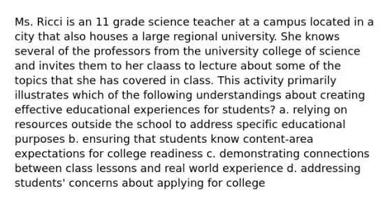 Ms. Ricci is an 11 grade science teacher at a campus located in a city that also houses a large regional university. She knows several of the professors from the university college of science and invites them to her claass to lecture about some of the topics that she has covered in class. This activity primarily illustrates which of the following understandings about creating effective educational experiences for students? a. relying on resources outside the school to address specific educational purposes b. ensuring that students know content-area expectations for college readiness c. demonstrating connections between class lessons and real world experience d. addressing students' concerns about applying for college