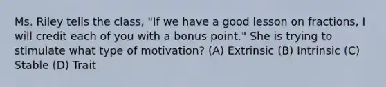 Ms. Riley tells the class, "If we have a good lesson on fractions, I will credit each of you with a bonus point." She is trying to stimulate what type of motivation? (A) Extrinsic (B) Intrinsic (C) Stable (D) Trait