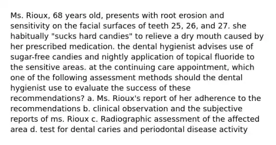 Ms. Rioux, 68 years old, presents with root erosion and sensitivity on the facial surfaces of teeth 25, 26, and 27. she habitually "sucks hard candies" to relieve a dry mouth caused by her prescribed medication. the dental hygienist advises use of sugar-free candies and nightly application of topical fluoride to the sensitive areas. at the continuing care appointment, which one of the following assessment methods should the dental hygienist use to evaluate the success of these recommendations? a. Ms. Rioux's report of her adherence to the recommendations b. clinical observation and the subjective reports of ms. Rioux c. Radiographic assessment of the affected area d. test for dental caries and periodontal disease activity