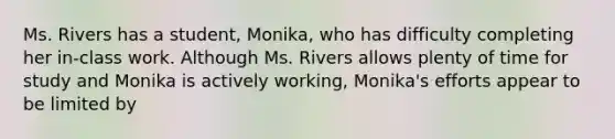 Ms. Rivers has a student, Monika, who has difficulty completing her in-class work. Although Ms. Rivers allows plenty of time for study and Monika is actively working, Monika's efforts appear to be limited by