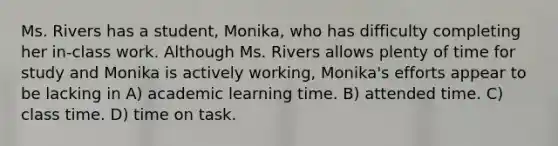 Ms. Rivers has a student, Monika, who has difficulty completing her in-class work. Although Ms. Rivers allows plenty of time for study and Monika is actively working, Monika's efforts appear to be lacking in A) academic learning time. B) attended time. C) class time. D) time on task.