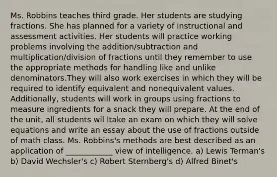 Ms. Robbins teaches third grade. Her students are studying fractions. She has planned for a variety of instructional and assessment activities. Her students will practice working problems involving the addition/subtraction and multiplication/division of fractions until they remember to use the appropriate methods for handling like and unlike denominators.They will also work exercises in which they will be required to identify equivalent and nonequivalent values. Additionally, students will work in groups using fractions to measure ingredients for a snack they will prepare. At the end of the unit, all students wil ltake an exam on which they will solve equations and write an essay about the use of fractions outside of math class. Ms. Robbins's methods are best described as an application of ____________ view of intelligence. a) Lewis Terman's b) David Wechsler's c) Robert Sternberg's d) Alfred Binet's