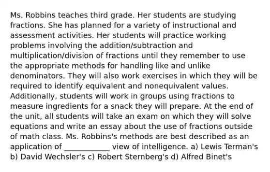 Ms. Robbins teaches third grade. Her students are studying fractions. She has planned for a variety of instructional and assessment activities. Her students will practice working problems involving the addition/subtraction and multiplication/division of fractions until they remember to use the appropriate methods for handling like and unlike denominators. They will also work exercises in which they will be required to identify equivalent and nonequivalent values. Additionally, students will work in groups using fractions to measure ingredients for a snack they will prepare. At the end of the unit, all students will take an exam on which they will solve equations and write an essay about the use of fractions outside of math class. Ms. Robbins's methods are best described as an application of ____________ view of intelligence. a) Lewis Terman's b) David Wechsler's c) Robert Sternberg's d) Alfred Binet's