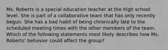 Ms. Roberts is a special education teacher at the high school level. She is part of a collaborative team that has only recently begun. She has a bad habit of being chronically late to the scheduled meeting times with the other members of the team. Which of the following statements most likely describes how Ms. Roberts' behavior could affect the group?