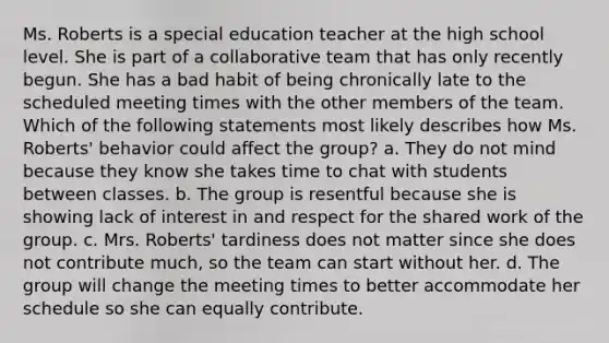 Ms. Roberts is a special education teacher at the high school level. She is part of a collaborative team that has only recently begun. She has a bad habit of being chronically late to the scheduled meeting times with the other members of the team. Which of the following statements most likely describes how Ms. Roberts' behavior could affect the group? a. They do not mind because they know she takes time to chat with students between classes. b. The group is resentful because she is showing lack of interest in and respect for the shared work of the group. c. Mrs. Roberts' tardiness does not matter since she does not contribute much, so the team can start without her. d. The group will change the meeting times to better accommodate her schedule so she can equally contribute.