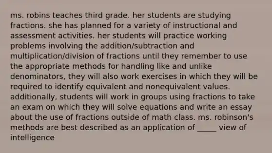 ms. robins teaches third grade. her students are studying fractions. she has planned for a variety of instructional and assessment activities. her students will practice working problems involving the addition/subtraction and multiplication/division of fractions until they remember to use the appropriate methods for handling like and unlike denominators, they will also work exercises in which they will be required to identify equivalent and nonequivalent values. additionally, students will work in groups using fractions to take an exam on which they will solve equations and write an essay about the use of fractions outside of math class. ms. robinson's methods are best described as an application of _____ view of intelligence