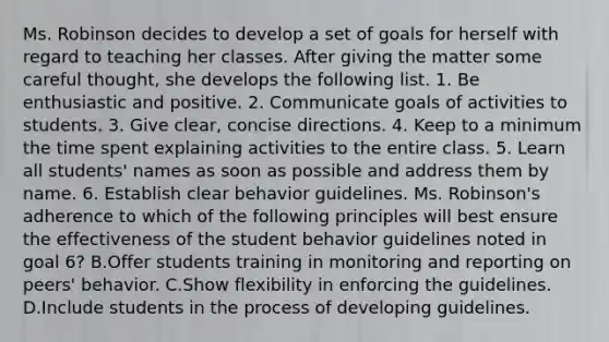 Ms. Robinson decides to develop a set of goals for herself with regard to teaching her classes. After giving the matter some careful thought, she develops the following list. 1. Be enthusiastic and positive. 2. Communicate goals of activities to students. 3. Give clear, concise directions. 4. Keep to a minimum the time spent explaining activities to the entire class. 5. Learn all students' names as soon as possible and address them by name. 6. Establish clear behavior guidelines. Ms. Robinson's adherence to which of the following principles will best ensure the effectiveness of the student behavior guidelines noted in goal 6? B.Offer students training in monitoring and reporting on peers' behavior. C.Show flexibility in enforcing the guidelines. D.Include students in the process of developing guidelines.