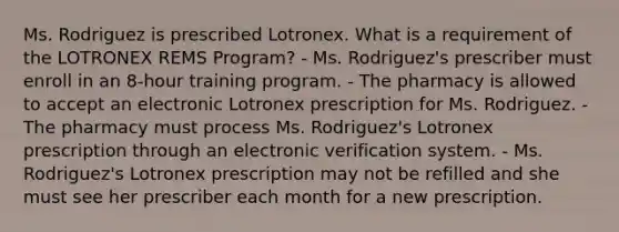 Ms. Rodriguez is prescribed Lotronex. What is a requirement of the LOTRONEX REMS Program? - Ms. Rodriguez's prescriber must enroll in an 8-hour training program. - The pharmacy is allowed to accept an electronic Lotronex prescription for Ms. Rodriguez. - The pharmacy must process Ms. Rodriguez's Lotronex prescription through an electronic verification system. - Ms. Rodriguez's Lotronex prescription may not be refilled and she must see her prescriber each month for a new prescription.